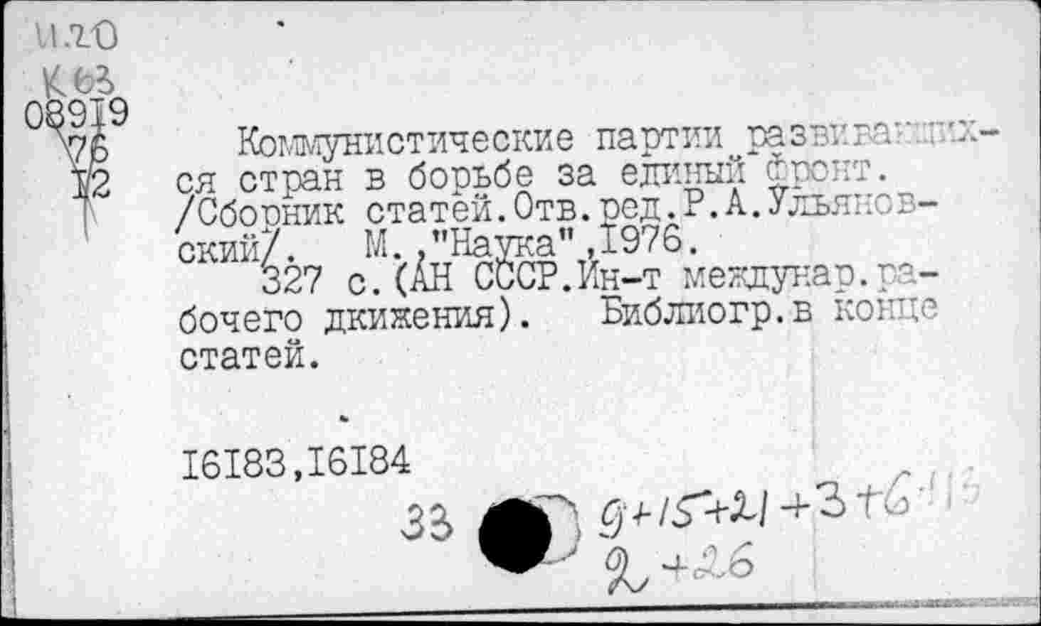 ﻿Коммунистические партии развнван.".’.и ся стран в борьбе за единый Фронт. /Сборник статей.Отв.ред.Р.А.Ульяновский/. М. .’'Наука” ,1976.
327 с.(АН СССР.Ин-т мекдунар.рабочего дкияения). Библиогр.в конце статей.
16183,16184
3 £	£ 4-/3"<-Х/ ■+ 3 Гб